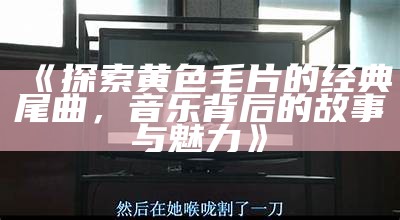 《探索黄色毛片的经典尾曲，音乐背后的故事与魅力》